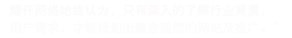 耀仟網絡始終認為，只有深入的了解行業背景，用戶需求，才能規劃出最合適您的網站及推廣。
